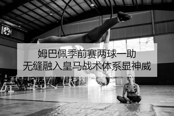 姆巴佩季前赛两球一助 无缝融入皇马战术体系显神威