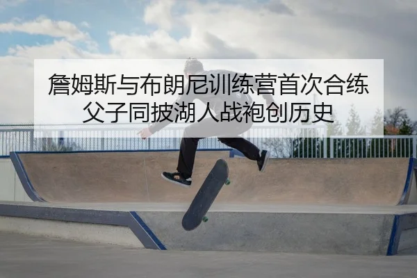 詹姆斯与布朗尼训练营首次合练 父子同披湖人战袍创历史